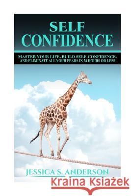 Confidence Master Your Life, Build Self-Confidence and Eliminate All Your Fears in 24 Hours or Less Jessica S. Anderson 9781533006134