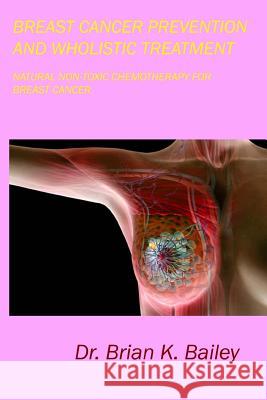 Breast Cancer Prevention and Wholistic Treatment: Natural Non-toxic Chemotherapy for Breast Cancer Bailey, Brian K. 9781533019721