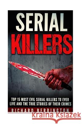 Top 15 Most Evil Serial Killers To Ever Live And The True Stories Of Their Crimes: Murderer - Criminals Crimes - True Evil - Horror Stories Berrington, Richard 9781533067401 Createspace Independent Publishing Platform