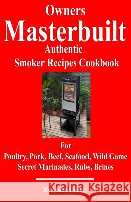 Owners Masterbuilt Authentic Smoker Recipes Cookbook: For Beef, Pork, Poultry, Seafood, Wild Game, Secret Marinades, Rubs, Brine. Susan Cooke 9781533082602