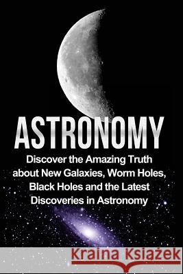 Astronomy: Astronomy For Beginners: Discover The Amazing Truth About New Galaxies, Worm Holes, Black Holes And The Latest Discove Samson, Jayden 9781533129031 Createspace Independent Publishing Platform