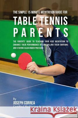 The Simple 15 Minute Meditation Guide for Table Tennis Parents: The Parents' Guide to Teaching Your Kids Meditation to Enhance Their Performance by Co Correa (Certified Meditation Instructor) 9781533143303 Createspace Independent Publishing Platform