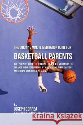 The Quick 15 Minute Meditation Guide for Basketball Parents: The Parents' Guide to Teaching Your Kids Meditation to Enhance Their Performance by Contr Correa (Certified Meditation Instructor) 9781533145215 Createspace Independent Publishing Platform