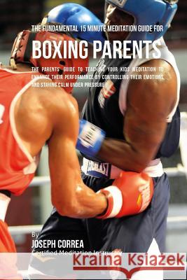 The Fundamental 15 Minute Meditation Guide for Boxing Parents: The Parents' Guide to Teaching Your Kids Meditation to Enhance Their Performance by Con Correa (Certified Meditation Instructor) 9781533146731 Createspace Independent Publishing Platform