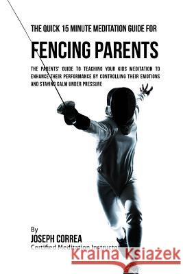 The Quick 15 Minute Meditation Guide for Fencing Parents: The Parents' Guide to Teaching Your Kids Meditation to Enhance Their Performance by Controll Correa (Certified Meditation Instructor) 9781533148926 Createspace Independent Publishing Platform