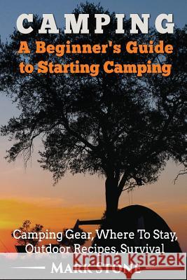 Camping: A Beginner's Guide to Starting Camping: Camping Gear, Where to Stay, Outdoor Recipes, Survival Mark Stone 9781533151308