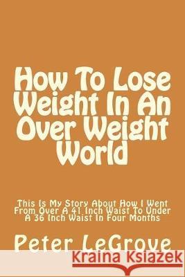 How To Lose Weight In An Over Weight World: This Is My Story About How I Went From Over A 41 Inch Waist To Under A 36 Inch Waist In Four Months Peter Legrove 9781533154934 Createspace Independent Publishing Platform