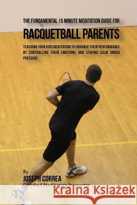 The Fundamental 15 Minute Meditation Guide for Racquetball Parents: Teaching Your Kids Meditation to Enhance Their Performance by Controlling Their Em Correa (Certified Meditation Instructor) 9781533156044 Createspace Independent Publishing Platform