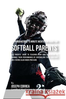 The Fundamental 15 Minute Meditation Guide for Softball Parents: The Parents' Guide to Teaching Your Kids Meditation to Enhance Their Performance by C Correa (Certified Meditation Instructor) 9781533156242 Createspace Independent Publishing Platform