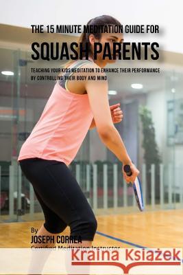 The 15 Minute Meditation Guide for Squash Parents: Teaching Your Kids Meditation to Enhance Their Performance by Controlling Their Body and Mind Correa (Certified Meditation Instructor) 9781533156464 Createspace Independent Publishing Platform