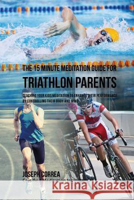 The 15 Minute Meditation Guide for Triathlon Parents: Teaching Your Kids Meditation to Enhance Their Performance by Controlling Their Body and Mind Correa (Certified Meditation Instructor) 9781533156570 Createspace Independent Publishing Platform