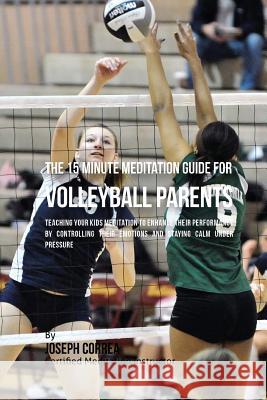 The 15 Minute Meditation Guide for Volleyball Parents: Teaching Your Kids Meditation to Enhance Their Performance by Controlling Their Emotions and St Correa (Certified Meditation Instructor) 9781533156877 Createspace Independent Publishing Platform