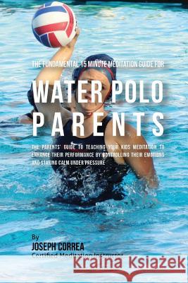 The Fundamental 15 Minute Meditation Guide for Water Polo Parents: The Parents' Guide to Teaching Your Kids Meditation to Enhance Their Performance by Correa (Certified Meditation Instructor) 9781533157102 Createspace Independent Publishing Platform