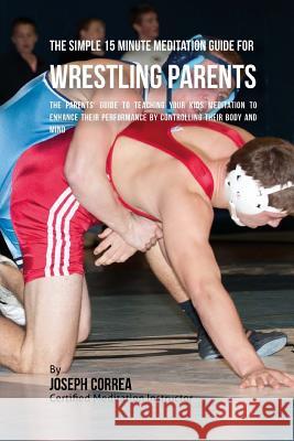 The Simple 15 Minute Meditation Guide for Wrestling Parents: The Parents' Guide to Teaching Your Kids Meditation to Enhance Their Performance by Contr Correa (Certified Meditation Instructor) 9781533157393 Createspace Independent Publishing Platform