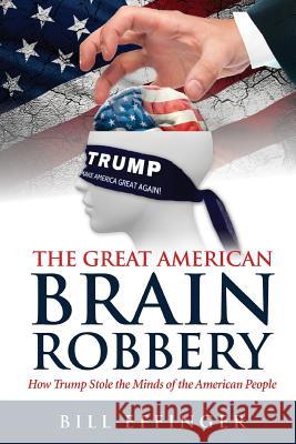 The Great American Brain Robbery: How Trump stole the minds of the American People Effinger, Bill 9781533160867 Createspace Independent Publishing Platform