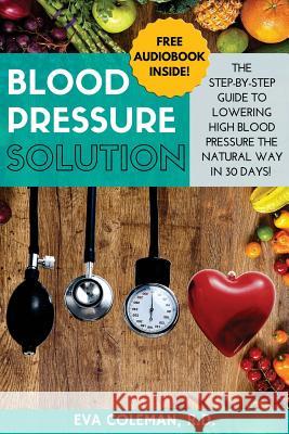 Blood Pressure: Blood Pressure Solution: The Step-By-Step Guide to Lowering High Blood Pressure the Natural Way in 30 Days! Natural Re Eva Coleman 9781533167859