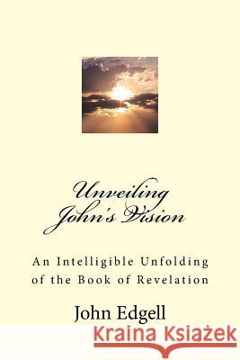 Unveiling John's Vision: An Intelligible Unfolding of the Book of Revelation Rev John Edgell 9781533179975 Createspace Independent Publishing Platform