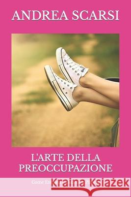 L'Arte della Preoccupazione: Come Entrarci e Uscirne a Piacere Scarsi Msc D., Andrea 9781533188250 Createspace Independent Publishing Platform