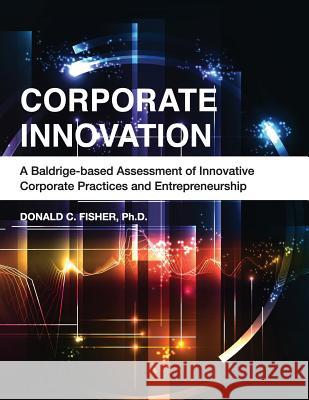 Corporate Innovation: A Baldrige-based Assessment of Innovative Corporate Practices and Entrepreneurship Fisher Ph. D., Donald C. 9781533196897