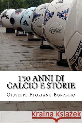 150 anni di calcio e storie: Personaggi, storie, aneddoti su un secolo e mezzo di vita del più amato tra gli sport Bonanno, Giuseppe Floriano 9781533199324 Createspace Independent Publishing Platform