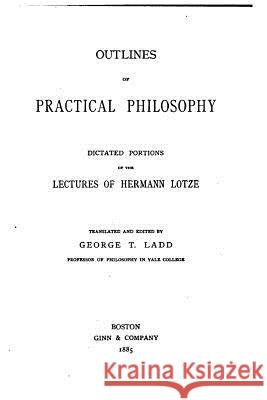 Outlines of Practical Philosophy, Dictated Portions of the Lectures of Hermann Lotze Hermann Lotze 9781533205582 Createspace Independent Publishing Platform