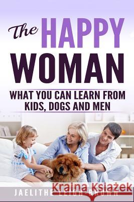 The Happy Woman: What You Can Learn from Kids, Dogs and Men. Jaelithe Leigh-Brown 9781533215291