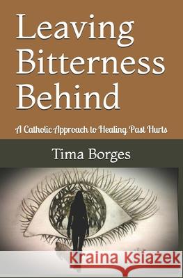 Leaving Bitterness Behind: A Catholic Approach to Healing Past Hurts Tima Borges 9781533216724