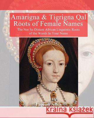 Amarigna & Tigrigna Qal Roots of Female Names: The Not So Distant African Linquistic Roots of the Words In Your Name Allyn, Legesse 9781533223241 Createspace Independent Publishing Platform