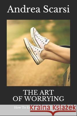 The Art Of Worrying: How To Enter And Exit It At Will Andrea Scarsi Msc D 9781533226105 Createspace Independent Publishing Platform