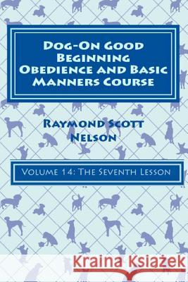 Dog-On Good Beginning Obedience and Basic Manners Course Volume 14: Volume 14: The Seventh Lesson Raymond Scott Nelson 9781533262820