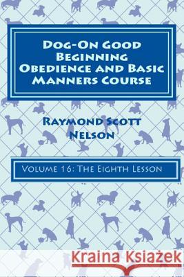 Dog-On Good Beginning Obedience and Basic Manners Course Volume 16: Volume 16: The Eighth Lesson Raymond Scott Nelson 9781533274915 Createspace Independent Publishing Platform