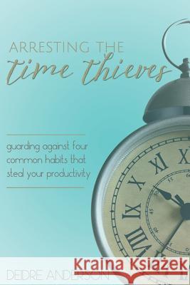 Arresting the Time Thieves: Guarding Against Four Common Habits That Steal Your Productivity Deidre D. Anderson 9781533276445 Createspace Independent Publishing Platform