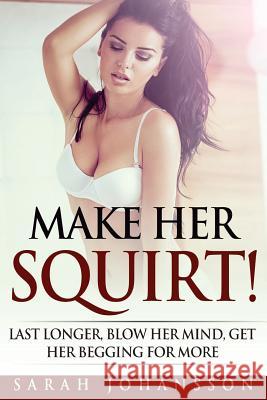 Make Her Squirt!: Last Longer, Blow Her Mind, Getting Her Begging for More Sarah Johansson 9781533287991 Createspace Independent Publishing Platform