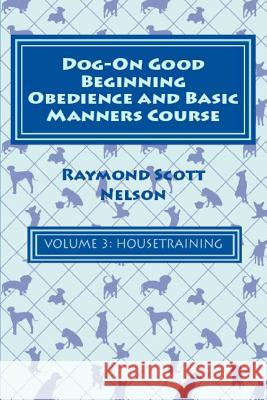 Dog-On Good Beginning Obedience and Basic Manners Course Volume 3: Volume 3: Housetraining Raymond Scott Nelson 9781533291899 Createspace Independent Publishing Platform