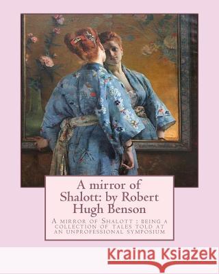 A mirror of Shalott: by Robert Hugh Benson: A mirror of Shalott: being a collection of tales told at an unprofessional symposium Benson, Robert Hugh 9781533292056