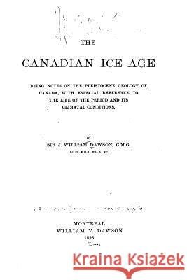 The Canadian Ice Age, Being Notes on the Pleistocene Geology of Canada, with Especial Reference Sir John William Dawson 9781533297914