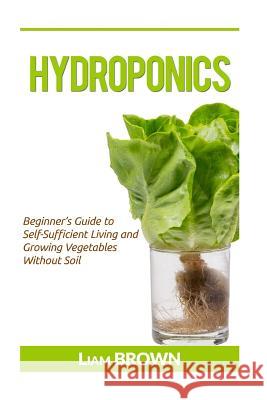 Hydroponics: Beginner's Guide to Self-Sufficient Living and Growing Vegetables Without Soil Liam Brown 9781533304797