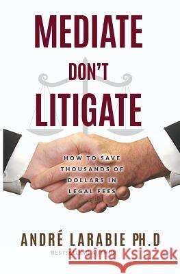 Mediate Don't Litigate: How to Save Thousands of Dollars in Legal Fees Andre Larabie 9781533324696 Createspace Independent Publishing Platform