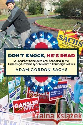 Don't Knock, He's Dead: A Longshot Candidate Gets Schooled in the Unseemly Underbelly of American Campaign Politics Adam Gordon Sachs 9781533357748