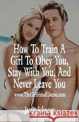 How to Train a Girl to Obey You, Stay with You, and Never Leave You Jason Johnson 9781533379924 Createspace Independent Publishing Platform