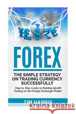 Forex: The Simple Strategy on Trading Currency Successfully - Step by Step Guide on Building Wealth Trading on the Foreign Ex Tim Harris 9781533428394 Createspace Independent Publishing Platform