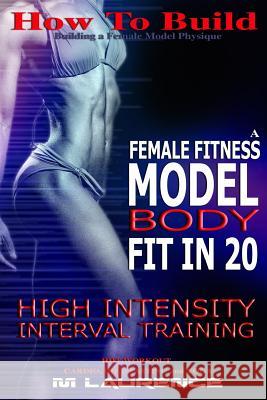 How To Build The Female Fitness Model Body: Fit in 20, 20 Minute High Intensity Interval Training Workouts for Models, HIIT Workout, Building A Female Laurence, M. 9781533429117
