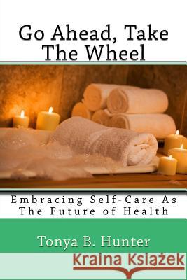 Go ahead, Take The Wheel: Embracing Self-Care as the Future of Health Hunter, Tonya 9781533463982 Createspace Independent Publishing Platform