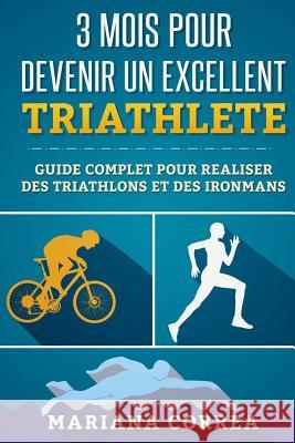 3 MOIS POUR DEVENIR Un EXCELLENT TRIATHLETE: GUIDE COMPLET POUR REALISER DES TRIATHLONS Et DES IRONMANS Correa, Mariana 9781533473097