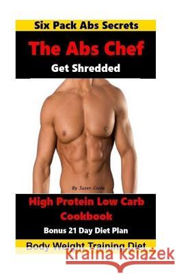 The Abs Chef Shredded High Protein Low Carb Cookbook: Six Pack Abs Secrets-21 Day Diet Plan-Body Weight Training Diet Cooke, Susan 9781533487261