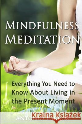 Mindfulness Meditation: Everything You Need to Know About Living in the Present Moment Barros, Antonio 9781533496140 Createspace Independent Publishing Platform