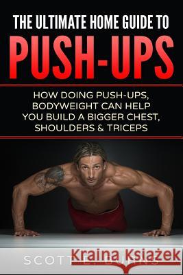 The Ultimate Home Guide To Push-Ups: How Doing Push-ups & Bodyweight Can Help You Build A Bigger Chest, Shoulders & Triceps Burns, Scott E. 9781533503459