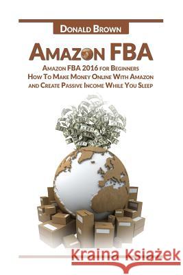 Amazon Fba: Amazon Fba 2016 for Beginners: How to Make Money Online with Amazon and Create a Passive Income While You Sleep Donald Brown 9781533504937