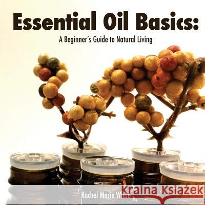 Essential Oil Basics: A Beginner's Guide to Natural Living Rachel Marie White 9781533514950 Createspace Independent Publishing Platform