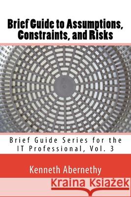 Brief Guide to Assumptions, Constraints, and Risks: Brief Guide Series for the IT Professional, Vol. 3 Kenneth Abernethy 9781533522948
